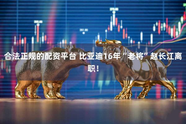 合法正规的配资平台 比亚迪16年“老将”赵长江离职！