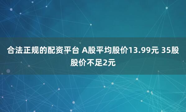 合法正规的配资平台 A股平均股价13.99元 35股股价不足2元