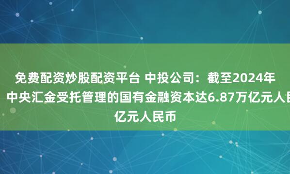 免费配资炒股配资平台 中投公司：截至2024年底，中央汇金受托管理的国有金融资本达6.87万亿元人民币