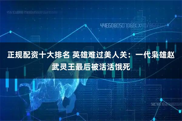 正规配资十大排名 英雄难过美人关：一代枭雄赵武灵王最后被活活饿死