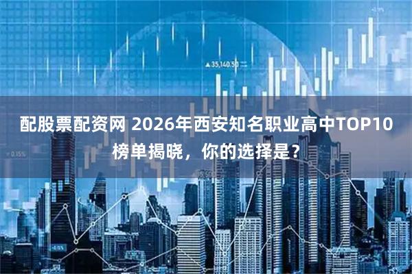 配股票配资网 2026年西安知名职业高中TOP10榜单揭晓，你的选择是？