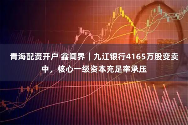 青海配资开户 鑫闻界｜九江银行4165万股变卖中，核心一级资本充足率承压