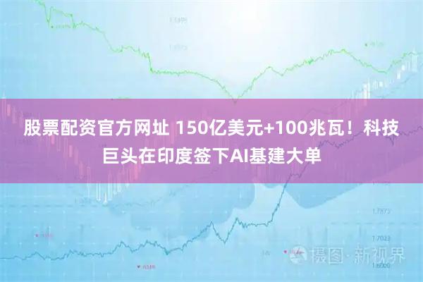 股票配资官方网址 150亿美元+100兆瓦！科技巨头在印度签下AI基建大单