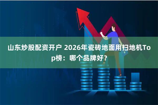 山东炒股配资开户 2026年瓷砖地面用扫地机Top榜：哪个品牌好？
