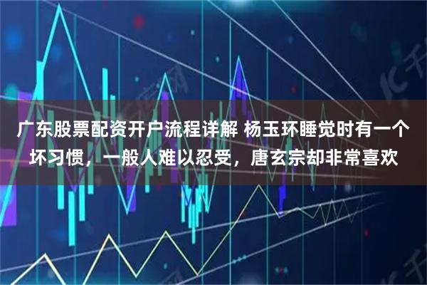 广东股票配资开户流程详解 杨玉环睡觉时有一个坏习惯，一般人难以忍受，唐玄宗却非常喜欢