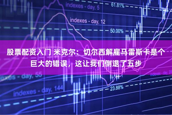 股票配资入门 米克尔：切尔西解雇马雷斯卡是个巨大的错误，这让我们倒退了五步