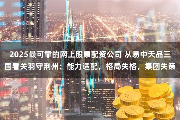 2025最可靠的网上股票配资公司 从易中天品三国看关羽守荆州:能力适配,格局失格,集团失策