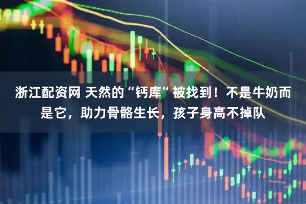 浙江配资网 天然的“钙库”被找到!不是牛奶而是它,助力骨骼生长,孩子身高不掉队