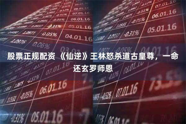 股票正规配资 《仙逆》王林怒杀道古皇尊，一命还玄罗师恩