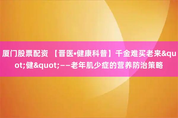 厦门股票配资 【晋医•健康科普】千金难买老来"健"——老年肌少症的营养防治策略