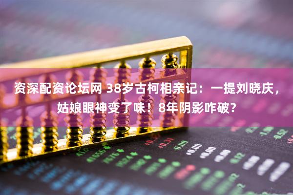 资深配资论坛网 38岁古柯相亲记：一提刘晓庆，姑娘眼神变了味！8年阴影咋破？