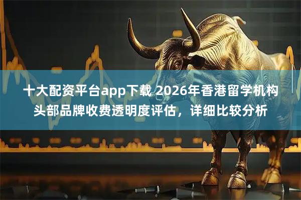 十大配资平台app下载 2026年香港留学机构头部品牌收费透明度评估，详细比较分析