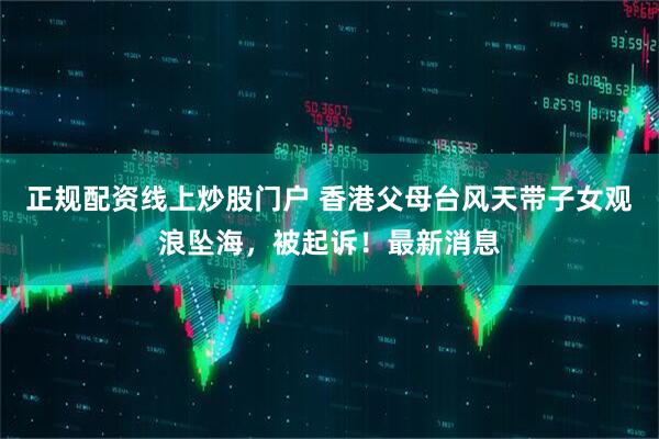 正规配资线上炒股门户 香港父母台风天带子女观浪坠海，被起诉！最新消息