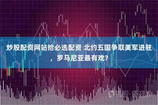炒股配资网站拾必选配资 北约五国争取美军进驻，罗马尼亚最有戏？