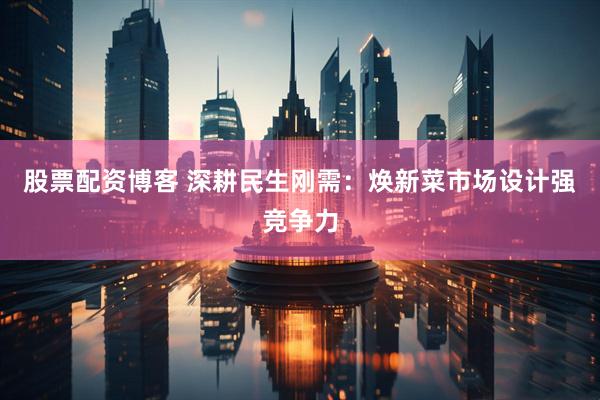股票配资博客 深耕民生刚需：焕新菜市场设计强竞争力