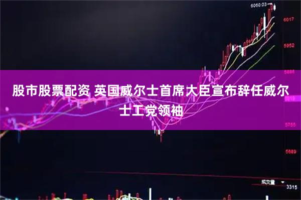 股市股票配资 英国威尔士首席大臣宣布辞任威尔士工党领袖