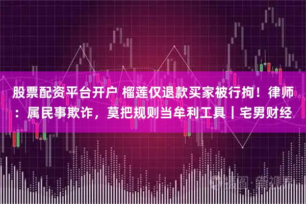股票配资平台开户 榴莲仅退款买家被行拘！律师：属民事欺诈，莫把规则当牟利工具｜宅男财经