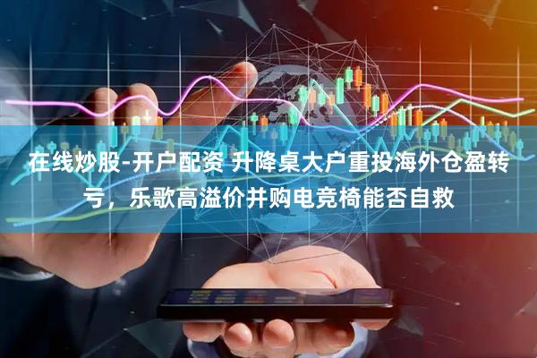 在线炒股-开户配资 升降桌大户重投海外仓盈转亏,乐歌高溢价并购电竞椅能否自救