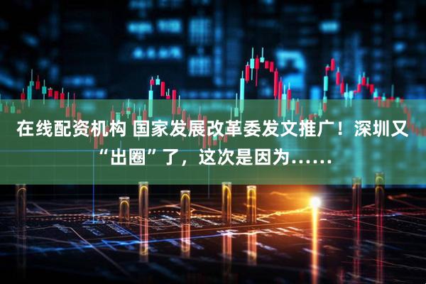 在线配资机构 国家发展改革委发文推广！深圳又“出圈”了，这次是因为……