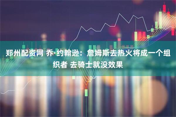 郑州配资网 乔·约翰逊：詹姆斯去热火将成一个组织者 去骑士就没效果