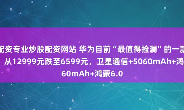 配资专业炒股配资网站 华为目前“最值得捡漏”的一款手机，从12999元跌至6599元，卫星通信+5060mAh+鸿蒙6.0