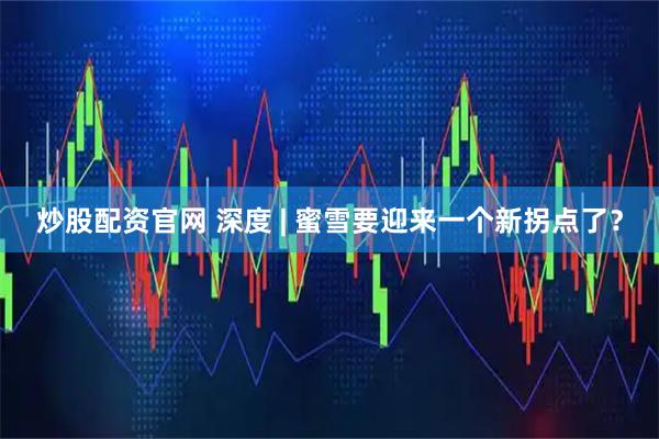 炒股配资官网 深度 | 蜜雪要迎来一个新拐点了？