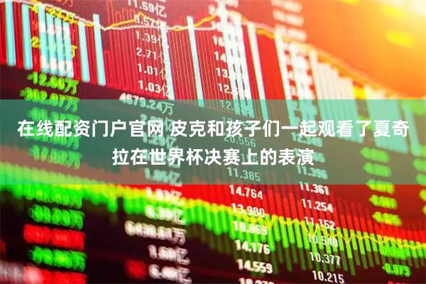 在线配资门户官网 皮克和孩子们一起观看了夏奇拉在世界杯决赛上的表演