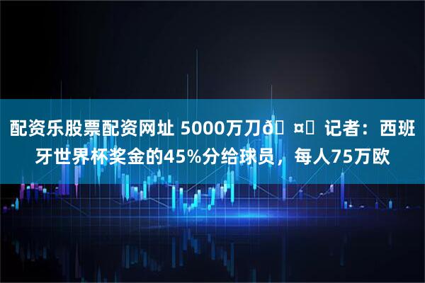 配资乐股票配资网址 5000万刀🤑记者：西班牙世界杯奖金的45%分给球员，每人75万欧