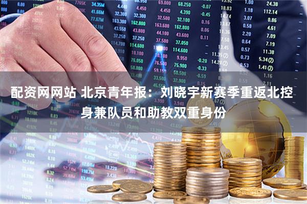 配资网网站 北京青年报：刘晓宇新赛季重返北控 身兼队员和助教双重身份