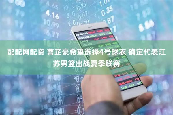 配配网配资 曹芷豪希望选择4号球衣 确定代表江苏男篮出战夏季联赛