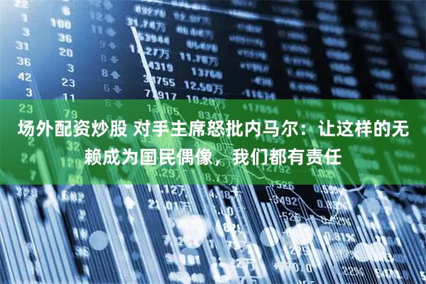 场外配资炒股 对手主席怒批内马尔:让这样的无赖成为国民偶像,我们都有责任